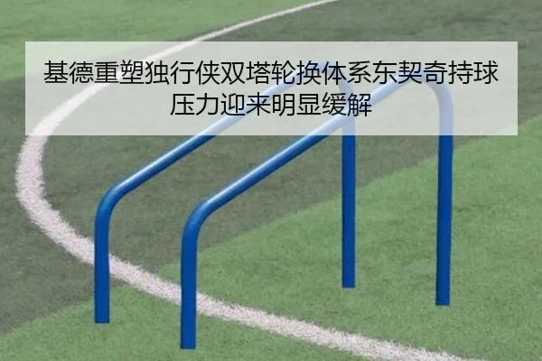 基德重塑独行侠双塔轮换体系东契奇持球压力迎来明显缓解