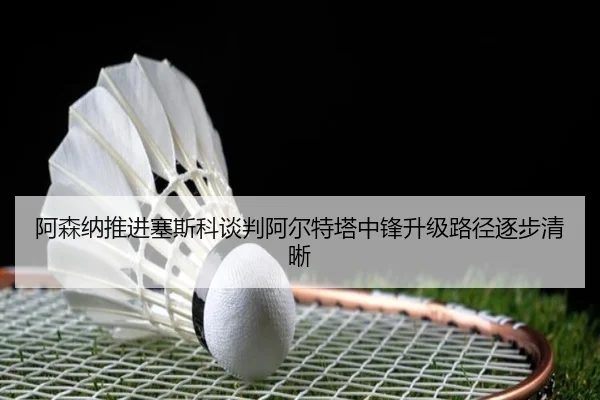 阿森纳推进塞斯科谈判阿尔特塔中锋升级路径逐步清晰