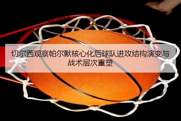 切尔西观察帕尔默核心化后球队进攻结构演变与战术层次重塑