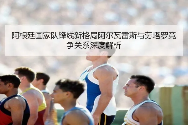 阿根廷国家队锋线新格局阿尔瓦雷斯与劳塔罗竞争关系深度解析