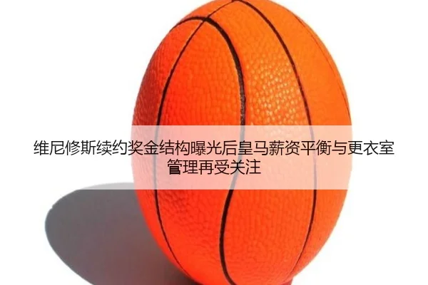 维尼修斯续约奖金结构曝光后皇马薪资平衡与更衣室管理再受关注